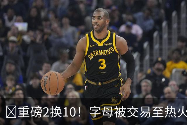 💣重磅2换10！字母被交易至热火换希罗等四人+3首轮1次轮+1互换